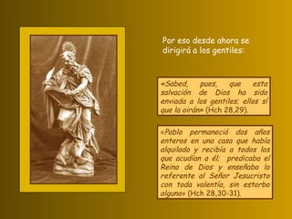 «Sabed, pues, que esta salvación de Dios ha sido enviada a los gentiles; ellos sí que la oirán»  (Hch 28,29). « Pablo permaneció dos años enteros en una casa que había alquilado y recibía a todos los que acudían a él;  predicaba el Reino de Dios y enseñaba lo referente al Señor Jesucristo con toda valentía, sin estorbo alguno »  (Hch 28,30-31). Por eso desde ahora se dirigirá a los gentiles: 