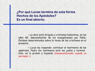 +  La obra está dirigida a cristianos helenistas, en los años 80, descendientes de los evangelizados por Pablo. Estaban desorientados sobre la tarea de los cristianos en el presente.  +  Lucas les responde: continuar el testimonio de los apóstoles. Pedro dio testimonio ante los judíos y terminó  bién, en la prisión y huyendo  ( bienaventurados cuando os persigan... ). ¿Por qué Lucas termina de esta forma Hechos de los Apóstoles?  Es un final abierto.   