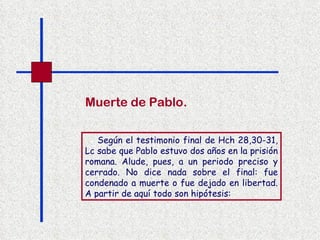 Según el testimonio final de Hch 28,30-31, Lc sabe que Pablo estuvo dos años en la prisión romana. Alude, pues, a un periodo preciso y cerrado. No dice nada sobre el final: fue condenado a muerte o fue dejado en libertad. A partir de aquí todo son hipótesis:   Muerte de Pablo. 