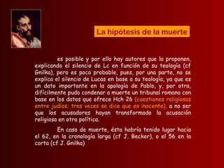 es posible y por ello hay autores que la proponen, explicando el silencio de Lc en función de su teología (cf Gnilka), pero es poco probable, pues, por una parte, no se explica el silencio de Lucas en base a su teología, ya que es un dato importante en la apología de Pablo, y, por otra, difícilmente pudo condenar a muerte un tribunal romano con base en los datos que ofrece Hch 26  (cuestiones religiosas entre judíos; tres veces se dice que es inocente),  a no ser que los acusadores hayan transformado la acusación religiosa en otra política.  En caso de muerte, ésta habría tenido lugar hacia el 62, en la cronología larga (cf J. Becker), o el 56 en la corta (cf J. Gnilka) La hipótesis de la muerte 