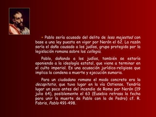 +  Pablo sería acusado del delito de  lesa majestad  con base a una ley puesta en vigor por Nerón el 62. La razón sería el daño causado a los judíos, grupo protegido por la legislación romana sobre los  collegia .  Pablo, dañando a los judíos, también se estaría oponiendo a la ideología estatal, que viene a terminar en el culto imperial. Es una acusación jurídico-religiosa que implica la condena a muerte y ejecución sumaria.  Para un ciudadano romano el modo concreto era la  decapitatio , que tuvo lugar en la vía Ostiense. Tendría lugar un poco antes del incendio de Roma por Nerón (19 julio 64), posiblemente el 63 (Eusebio retrasa la fecha para unir la muerte de Pablo con la de Pedro) cf. R. Fabris,  Pablo  491-498.   