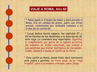 *  Lucas dedica mucho espacio, los capítulos 27 y 28 de Hechos de los Apóstoles a la descripción de este viaje. Lo considera muy importante.  Significa el cumplimiento por parte de la Iglesia primitiva del mandato de Jesús resucitado, que ordenó a sus apóstoles que dieran testimonio en Jerusalén, Judea, Samaría y hasta el  confín de la tierra .  VIAJE A ROMA. Año 60 *  Pablo apeló al tribunal de César y será enviado a Roma. Irá en calidad de preso, junto con otros presos, custodiados por soldados romanos a la orden de un centurión. *  Este confín es Roma ,  donde Pablo dará testimonio ante judíos y gentiles.  Se trata, pues, de un “viaje triunfal”, pero a la manera cristiana, como Jesús. 