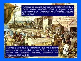 Subimos a una nave de Adramitio, que iba a partir hacia las costas de Asia, y nos hicimos a la mar. Estaba con nosotros Aristarco, macedonio de Tesalónica  (Hch 27,1-2). *  Cuando se decidió que nos embarcásemos rumbo a Italia, fueron confiados Pablo y algunos otros prisioneros a un  centurión de la cohorte Augusta, llamado Julio. 