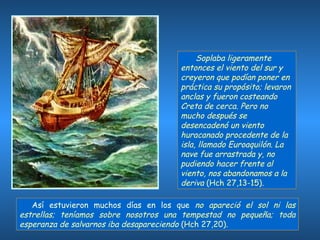   Soplaba ligeramente entonces el viento del sur y creyeron que podían poner en práctica su propósito; levaron anclas y fueron costeando Creta de cerca. Pero no mucho después se desencadenó un viento huracanado procedente de la isla, llamado Euroaquilón. La nave fue arrastrada y, no pudiendo hacer frente al viento, nos abandonamos a la deriva  (Hch 27,13-15).  Así estuvieron muchos días en los que  no apareció el sol ni las estrellas; teníamos sobre nosotros una tempestad no pequeña; toda esperanza de salvarnos iba desapareciendo  (Hch 27,20). 