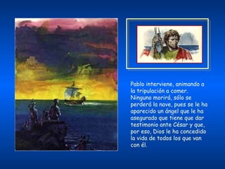 Pablo interviene, animando a la tripulación a comer. Ninguno morirá, sólo se perderá la nave, pues se le ha aparecido un ángel que le ha asegurado que tiene que dar testimonio ante César y que, por eso, Dios le ha concedido la vida de todos los que van con él.   