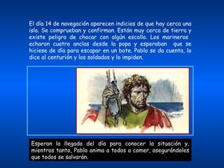 El día 14 de navegación aparecen indicios de que hay cerca una isla. Se comprueban y confirman. Están muy cerca de tierra y existe peligro de chocar con algún escollo. Los marineros  echaron cuatro anclas desde la popa y esperaban  que se hiciese de día para escapar en un bote. Pablo se da cuenta, lo dice al centurión y los soldados y lo impiden. Esperan la llegada del día para conocer la situación y, mientras tanto, Pablo anima a todos a comer, asegurándoles que todos se salvarán. 