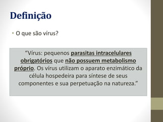 Definição
• O que são vírus?
“Vírus: pequenos parasitas intracelulares
obrigatórios que não possuem metabolismo
próprio. Os vírus utilizam o aparato enzimático da
célula hospedeira para síntese de seus
componentes e sua perpetuação na natureza.”
 