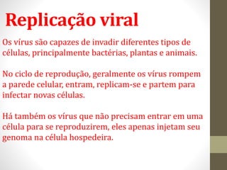 Replicação viral
Os vírus são capazes de invadir diferentes tipos de
células, principalmente bactérias, plantas e animais.
No ciclo de reprodução, geralmente os vírus rompem
a parede celular, entram, replicam-se e partem para
infectar novas células.
Há também os vírus que não precisam entrar em uma
célula para se reproduzirem, eles apenas injetam seu
genoma na célula hospedeira.
 