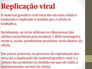 Replicação viral
O material genético viral inserido em uma célula é
traduzido e replicado à medida que a célula se
multiplica.
Geralmente, os vírus utilizam os ribossomos das
células eucarióticas para traduzir o RNA mensageiro
viram e, assim, produzirem proteínas virais dentro da
célula.
Em outras palavras, no processo de reprodução dos
vírus há a duplicação do material genético viral e a
síntese das proteínas na medida em que ele inibe o
funcionamento normal da célula.
 