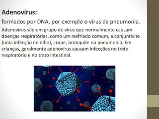Adenovírus:
formados por DNA, por exemplo o vírus da pneumonia.
Adenovírus são um grupo de vírus que normalmente causam
doenças respiratórias, como um resfriado comum, a conjuntivite
(uma infecção no olho), crupe, bronquite ou pneumonia. Em
crianças, geralmente adenovírus causam infecções no trato
respiratório e no trato intestinal.
 