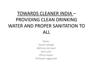 TOWARDS CLEANER INDIA –
PROVIDING CLEAN DRINKING
WATER AND PROPER SANITATION TO
ALL
Team-
Sanat rohatgi
Abhinav karnwal
Atul saini
Dhruv kapur
Vishwam aggarwal
 