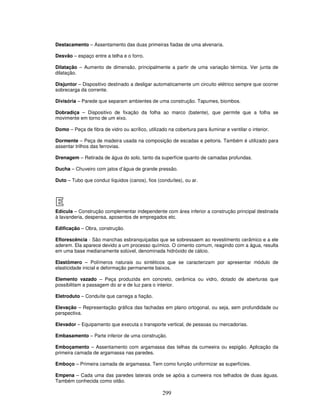 Destacamento – Assentamento das duas primeiras fiadas de uma alvenaria.
Desvão – espaço entre a telha e o forro.
Dilatação – Aumento de dimensão, principalmente a partir de uma variação térmica. Ver junta de
dilatação.
Disjuntor – Dispositivo destinado a desligar automaticamente um circuito elétrico sempre que ocorrer
sobrecarga da corrente.
Divisória – Parede que separam ambientes de uma construção. Tapumes, biombos.
Dobradiça – Dispositivo de fixação da folha ao marco (batente), que permite que a folha se
movimente em torno de um eixo.
Domo – Peça de fibra de vidro ou acrílico, utilizado na cobertura para iluminar e ventilar o interior.
Dormente – Peça de madeira usada na composição de escadas e peitoris. Também é utilizado para
assentar trilhos das ferrovias.
Drenagem – Retirada de água do solo, tanto da superfície quanto de camadas profundas.
Ducha – Chuveiro com jatos d’água de grande pressão.
Duto – Tubo que conduz líquidos (canos), fios (conduítes), ou ar.

E
Edícula – Construção complementar independente com área inferior a construção principal destinada
à lavanderia, despensa, aposentos de empregados etc.
Edificação – Obra, construção.
Eflorescência - São manchas esbranquiçadas que se sobressaem ao revestimento cerâmico e a ele
aderem. Ela aparece devido a um processo químico. O cimento comum, reagindo com a água, resulta
em uma base medianamente solúvel, denominada hidróxido de cálcio.
Elastômero – Polímeros naturais ou sintéticos que se caracterizam por apresentar módulo de
elasticidade inicial e deformação permanente baixos.
Elemento vazado – Peça produzida em concreto, cerâmica ou vidro, dotado de aberturas que
possibilitam a passagem do ar e de luz para o interior.
Eletroduto – Conduíte que carrega a fiação.
Elevação – Representação gráfica das fachadas em plano ortogonal, ou seja, sem profundidade ou
perspectiva.
Elevador – Equipamento que executa o transporte vertical, de pessoas ou mercadorias.
Embasamento – Parte inferior de uma construção.
Emboçamento – Assentamento com argamassa das telhas da cumeeira ou espigão. Aplicação da
primeira camada de argamassa nas paredes.
Emboço – Primeira camada de argamassa. Tem como função uniformizar as superfícies.
Empena – Cada uma das paredes laterais onde se apóia a cumeeira nos telhados de duas águas.
Também conhecida como oitão.

299

 