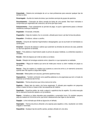 Empreitada – Sistema de contratação de um ou mais profissionais para executar qualquer tipo de
serviço ou obra.
Encarregado – Auxiliar do mestre de obras, que coordena serviços de grupos de operários.
Encunhamento – Colocação da última camada de tijolos de uma parede. Eles ficam inclinados e
comprimidos por argamassa até a estrutura, de forma que fique coeso.
Endurecimento – Fase subseqüente ao período de pega, na qual o aglomerante passa a oferecer
resistência a esforços mecânicos.
Engastado – Encaixado, embutido.
Engastalho – Calço de madeira, fixo no concreto, utilizado para travar o pé das formas dos pilares.
Enquadrar – Emoldurar, colocar o caixilho.
Entulho – Conjunto de materiais fragmentados e desagregados, que se acumulam em demolições ou
construções.
Enxaimel – Conjunto de estacas e caibros que sustentam as divisões da estrutura da casa, podendo
ou não ficar aparente na fachada.
Epóxi – Tinta plástica e impermeável usada na pintura de peças metálicas, ou ambientes expostos a
umidades.
Escada – Série de degraus por onde se sobe ou se desce.
Escala – Relação de homologia existente entre o desenho e o que representa na realidade.
Escantilhão – Régua de madeira que serve de molde para marcar ou aferir medidas em peças ou
em obras.
Escora – Peça de madeira ou metálica que sustenta ou serve de arrimo a um elemento construtivo
quando este não suporta a carga dele exigida.
Escovado – Metal polido com escovas, ganhando aparência fosca.
Espaçadores – Também conhecido como pastilhas plásticas ou de argamassa que tem a função de
distanciar as armaduras das formas.
Espatolato – Técnica de pintura que imita a textura da rocha.
Espátula – Objeto feito de metal e de forma espalmada. É utilizado para espalhar em pequenas
áreas a massa corrida ou massa a óleo nas esquadrias de madeira.
Espelhado – Superfície polida, de modo a adquirir a aparência lisa do espelho. Ou ainda execução
de um elemento construtivo oposto a um já existente.
Espera – Armadura ou tijolos deixados para possibilitar a amarração futura. Ou também pequena
peça de madeira em forma de cunha, que evita o deslocamento das vigas ou dos sarrafos.
Espigão – Linha inclinada que divide as águas de um telhado.
Esponjado – Técnica de pintura utilizando uma esponja para espalhar a tinta, resultando num efeito
irregular e manchado.
Esquadrias – Qualquer tipo de caixilho (portas, janelas) utilizado em uma obra.

300

 