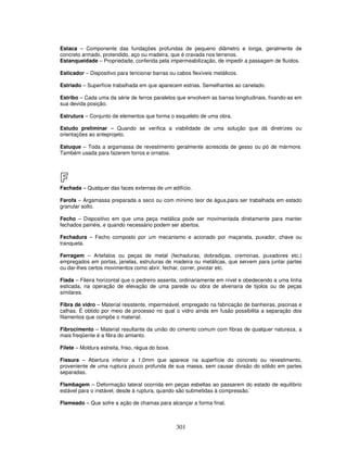 Estaca – Componente das fundações profundas de pequeno diâmetro e longa, geralmente de
concreto armado, protendido, aço ou madeira, que é cravada nos terrenos.
Estanqueidade – Propriedade, conferida pela impermeabilização, de impedir a passagem de fluídos.
Esticador – Dispositivo para tencionar barras ou cabos flexíveis metálicos.
Estriado – Superfície trabalhada em que aparecem estrias. Semelhantes ao canelado.
Estribo – Cada uma da série de ferros paralelos que envolvem as barras longitudinais, fixando-as em
sua devida posição.
Estrutura – Conjunto de elementos que forma o esqueleto de uma obra.
Estudo preliminar – Quando se verifica a viabilidade de uma solução que dá diretrizes ou
orientações ao anteprojeto.
Estuque – Toda a argamassa de revestimento geralmente acrescida de gesso ou pó de mármore.
Também usada para fazerem forros e ornatos.

F
Fachada – Qualquer das faces externas de um edifício.
Farofa – Argamassa preparada a seco ou com mínimo teor de água,para ser trabalhada em estado
granular solto.
Fecho – Dispositivo em que uma peça metálica pode ser movimentada diretamente para manter
fechados painéis, e quando necessário podem ser abertos.
Fechadura – Fecho composto por um mecanismo e acionado por maçaneta, puxador, chave ou
tranqueta.
Ferragem – Artefatos ou peças de metal (fechaduras, dobradiças, cremonas, puxadores etc.)
empregados em portas, janelas, estruturas de madeira ou metálicas, que servem para juntar partes
ou dar-lhes certos movimentos como abrir, fechar, correr, pivotar etc.
Fiada – Fileira horizontal que o pedreiro assenta, ordinariamente em nível e obedecendo a uma linha
esticada, na operação de elevação de uma parede ou obra de alvenaria de tijolos ou de peças
similares.
Fibra de vidro – Material resistente, impermeável, empregado na fabricação de banheiras, piscinas e
calhas. É obtido por meio de processo no qual o vidro ainda em fusão possibilita a separação dos
filamentos que compõe o material.
Fibrocimento – Material resultante da união do cimento comum com fibras de qualquer natureza, a
mais freqüente é a fibra do amianto.
Filete – Moldura estreita, friso, régua do boxe.
Fissura – Abertura inferior a 1,0mm que aparece na superfície do concreto ou revestimento,
proveniente de uma ruptura pouco profunda de sua massa, sem causar divisão do sólido em partes
separadas.
Flambagem – Deformação lateral ocorrida em peças esbeltas ao passarem do estado de equilíbrio
estável para o instável, desde à ruptura, quando são submetidas à compressão.
Flameado – Que sofre a ação de chamas para alcançar a forma final.

301

 