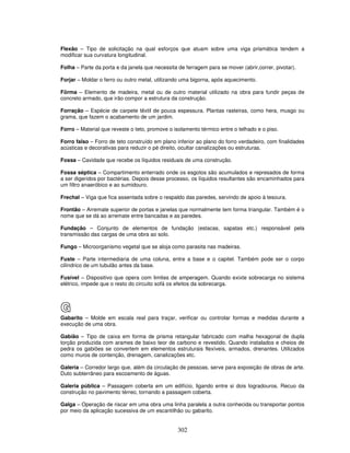 Flexão – Tipo de solicitação na qual esforços que atuam sobre uma viga prismática tendem a
modificar sua curvatura longitudinal.
Folha – Parte da porta e da janela que necessita de ferragem para se mover (abrir,correr, pivotar).
Forjar – Moldar o ferro ou outro metal, utilizando uma bigorna, após aquecimento.
Fôrma – Elemento de madeira, metal ou de outro material utilizado na obra para fundir peças de
concreto armado, que irão compor a estrutura da construção.
Forração – Espécie de carpete têxtil de pouca espessura. Plantas rasteiras, como hera, musgo ou
grama, que fazem o acabamento de um jardim.
Forro – Material que reveste o teto, promove o isolamento térmico entre o telhado e o piso.
Forro falso – Forro de teto construído em plano inferior ao plano do forro verdadeiro, com finalidades
acústicas e decorativas para reduzir o pé direito, ocultar canalizações ou estruturas.
Fossa – Cavidade que recebe os líquidos residuais de uma construção.
Fossa séptica – Compartimento enterrado onde os esgotos são acumulados e represados de forma
a ser digeridos por bactérias. Depois desse processo, os líquidos resultantes são encaminhados para
um filtro anaeróbico e ao sumidouro.
Frechal – Viga que fica assentada sobre o respaldo das paredes, servindo de apoio à tesoura.
Frontão – Arremate superior de portas e janelas que normalmente tem forma triangular. Também é o
nome que se dá ao arremate entre bancadas e as paredes.
Fundação – Conjunto de elementos de fundação (estacas, sapatas etc.) responsável pela
transmissão das cargas de uma obra ao solo.
Fungo – Microorganismo vegetal que se aloja como parasita nas madeiras.
Fuste – Parte intermediaria de uma coluna, entre a base e o capitel. Também pode ser o corpo
cilíndrico de um tubulão antes da base.
Fusível – Dispositivo que opera com limites de amperagem. Quando exixte sobrecarga no sistema
elétrico, impede que o resto do circuito sofá os efeitos da sobrecarga.

G
Gabarito – Molde em escala real para traçar, verificar ou controlar formas e medidas durante a
execução de uma obra.
Gabião – Tipo de caixa em forma de prisma retangular fabricado com malha hexagonal de dupla
torção produzida com arames de baixo teor de carbono e revestido. Quando instalados e cheios de
pedra os gabiões se convertem em elementos estruturais flexíveis, armados, drenantes. Utilizados
como muros de contenção, drenagem, canalizações etc.
Galeria – Corredor largo que, além da circulação de pessoas, serve para exposição de obras de arte.
Duto subterrâneo para escoamento de águas.
Galeria pública – Passagem coberta em um edifício, ligando entre si dois logradouros. Recuo da
construção no pavimento térreo, tornando a passagem coberta.
Galga – Operação de riscar em uma obra uma linha paralela a outra conhecida ou transportar pontos
por meio da aplicação sucessiva de um escantilhão ou gabarito.

302

 