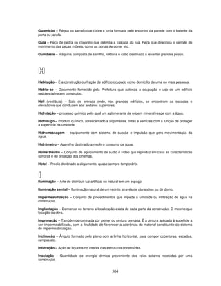 Guarnição – Régua ou sarrafo que cobre a junta formada pelo encontro da parede com o batente da
porta ou janela.
Guia – Peça de pedra ou concreto que delimita a calçada da rua. Peça que direciona o sentido de
movimento das peças móveis, como as portas de correr etc.
Guindaste – Máquina composta de sarrilho, roldana e cabo destinado a levantar grandes pesos.

H
Habitação – É a construção ou fração de edifício ocupado como domicílio de uma ou mais pessoas.
Habite-se – Documento fornecido pela Prefeitura que autoriza a ocupação e uso de um edifício
residencial recém construído.
Hall (vestíbulo) – Sala de entrada onde, nos grandes edifícios, se encontram as escadas e
elevadores que conduzem aos andares superiores.
Hidratação – processo químico pelo qual um aglomerante de origem mineral reage com a água.
Hidrófugo – Produto químico, acrescentado a argamassa, tintas e vernizes com a função de proteger
a superfície da umidade.
Hidromassagem – equipamento com sistema de sucção e impulsão que gera movimentação da
água.
Hidrômetro – Aparelho destinado a medir o consumo de água.
Home theatre – Conjunto de equipamento de áudio e vídeo que reproduz em casa as características
sonoras e de projeção dos cinemas.
Hotel – Prédio destinado a alojamento, quase sempre temporário.

I
Iluminação – Arte de distribuir luz artificial ou natural em um espaço.
Iluminação zenital – Iluminação natural de um recinto através de clarabóias ou de domo.
Impermeabilização – Conjunto de procedimentos que impede a umidade ou infiltração de água na
construção.
Implantação – Demarcar no terreno a localização exata de cada parte da construção. O mesmo que
locação da obra.
Imprimação – Também denominada por primer ou pintura primária. É a pintura aplicada à supefície a
ser impermeabilizada, com a finalidade de favorecer a aderência do material constituinte do sistema
de impermeabilização.
Inclinação – Ângulo formado pelo plano com a linha horizontal, para compor coberturas, escadas,
rampas etc.
Infiltração – Ação de líquidos no interior das estruturas construídas.
Insolação – Quantidade de energia térmica proveniente dos raios solares recebidas por uma
construção.

304

 