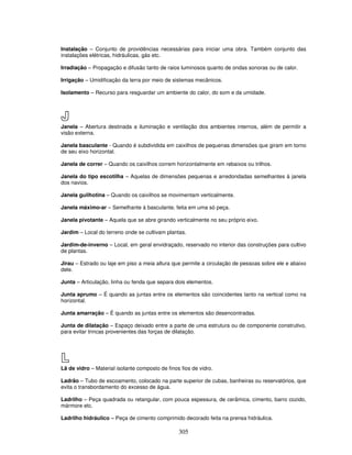 Instalação – Conjunto de providências necessárias para iniciar uma obra. Também conjunto das
instalações elétricas, hidráulicas, gás etc.
Irradiação – Propagação e difusão tanto de raios luminosos quanto de ondas sonoras ou de calor.
Irrigação – Umidificação da terra por meio de sistemas mecânicos.
Isolamento – Recurso para resguardar um ambiente do calor, do som e da umidade.

J
Janela – Abertura destinada a iluminação e ventilação dos ambientes internos, além de permitir a
visão externa.
Janela basculante - Quando é subdividida em caixilhos de pequenas dimensões que giram em torno
de seu eixo horizontal.
Janela de correr – Quando os caixilhos correm horizontalmente em rebaixos ou trilhos.
Janela do tipo escotilha – Aquelas de dimensões pequenas e arredondadas semelhantes à janela
dos navios.
Janela guilhotina – Quando os caixilhos se movimentam verticalmente.
Janela máximo-ar – Semelhante à basculante, feita em uma só peça.
Janela pivotante – Aquela que se abre girando verticalmente no seu próprio eixo.
Jardim – Local do terreno onde se cultivam plantas.
Jardim-de-inverno – Local, em geral envidraçado, reservado no interior das construções para cultivo
de plantas.
Jirau – Estrado ou laje em piso a meia altura que permite a circulação de pessoas sobre ele e abaixo
dele.
Junta – Articulação, linha ou fenda que separa dois elementos.
Junta aprumo – É quando as juntas entre os elementos são coincidentes tanto na vertical como na
horizontal.
Junta amarração – É quando as juntas entre os elementos são desencontradas.
Junta de dilatação – Espaço deixado entre a parte de uma estrutura ou de componente construtivo,
para evitar trincas provenientes das forças de dilatação.

L
Lã de vidro – Material isolante composto de finos fios de vidro.
Ladrão – Tubo de escoamento, colocado na parte superior de cubas, banheiras ou reservatórios, que
evita o transbordamento do excesso de água.
Ladrilho – Peça quadrada ou retangular, com pouca espessura, de cerâmica, cimento, barro cozido,
mármore etc.
Ladrilho hidráulico – Peça de cimento comprimido decorado feita na prensa hidráulica.

305

 