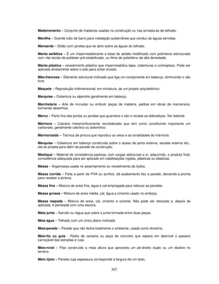 Madeiramento – Conjunto de madeiras usadas na construção ou nas armaduras de telhado.
Manilha – Grande tubo de barro para instalação subterrânea que conduz às águas servidas.
Mansarda – Sótão com janelas que se abre sobre as águas do telhado.
Manta asfáltica – É um impermeabilizante a base de asfalto modificado com polímeros estruturado
com não-tecido de poliéster pré-estabilizado, ou filme de polietileno de alta densidade.
Manta plástica – revestimento plástico que impermeabiliza lajes, coberturas e contrapisos. Pode ser
aplicada diretamente sobre o solo para evitar erosão.
Mão-francesa – Elemento estrutural inclinado que liga um componente em balanço, diminuindo o vão
livre.
Maquete – Reprodução tridimensional, em miniatura, de um projeto arquitetônico.
Marquise – Cobertura ou alpendre geralmente em balanço.
Marchetaria – Arte de incrustar ou embutir peças de madeira, pedras em obras de marcenaria,
formando desenhos.
Marco – Parte fixa das portas ou janelas que guarnece o vão e recebe as dobradiças. Ver batente.
Mármore – Calcário metamorficamente recristalizado que tem como constituinte importante um
carbonato, geralmente calcítico ou dolomitico.
Marmorizado – Técnica de pintura que reproduz os veios e as tonalidades do mármore.
Marquise – Cobertura em balanço construída sobre o aceso de porta externa, escada externa etc.,
ela se projeta para além da parede da construção.
Mástique – Material de consistência pastosa, com cargas adicionais a si, adquirindo, o produto final,
consistência adequada para ser aplicado em calafetações rígidas, plásticas ou elásticas.
Massa – Argamassa usada no assentamento ou revestimento de tijolos.
Massa corrida – Feita a partir de PVA ou acrílico, dá acabamento liso a parede, deixando-a pronta
para receber a pintura.
Massa fina – Mistura de areia fina, água e cal empregada para rebocar as paredes.
Massa grossa – Mistura de areia média, cal, água e cimento usado no emboço.
Massa raspada – Mistura de areia, cal, cimento e corante. Não pode ser retocada e, depois de
aplicada, é penteada com uma escova.
Mata junta – Sarrafo ou régua que cobre a junta formada entre duas peças.
Meia água – Telhado com um único plano inclinado
Meia-parede – Parede que não fecha totalmente o ambiente, usada como divisória.
Meio-fio ou guia - Pedra de cantaria ou peça de concreto que separa em desnível o passeio
carroçável das estradas e ruas.
Meio-nível – Piso construído a meia altura que aproveita um pé-direito duplo ou um declive no
terreno.
Meio tijolo – Parede cuja espessura corresponde à largura de um tijolo.

307

 