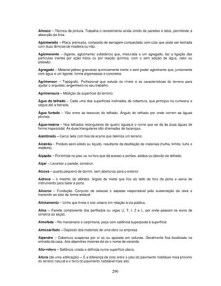 Afresco – Técnica de pintura. Trabalha o revestimento ainda úmido de paredes e tetos, permitindo a
absorção da tinta.
Aglomerado – Placa prensada, composta de serragem compactada com cola que pode ser fechada
com duas lâminas de madeira ou não.
Aglomerante – (ligante, aglutinante) substância que, misturada a um agregado, faz a ligação das
partículas inertes por ação física ou por reação química, com o sem adição de água, calor ou
pressão.
Agregado – Material pétreo granuloso quimicamente inerte e sem poder aglutinante que, juntamente
com água e um ligante, forma argamassas e concretos.
Agrimensor – Topógrafo. Profissional que estuda os níveis e as características do terreno para
ajudar o arquiteto, engenheiro no seu trabalho.
Agrimensura – Medição da superfície do terreno.
Água do telhado – Cada uma das superfícies inclinadas da cobertura, que principia na cumeeira e
segue até a beirada.
Água furtada – Vão entre as tesouras do telhado. Ângulo do telhado por onde correm as águas
pluviais.
Água-mestra – Nos telhados retangulares de quatro águas,é o nome que se dá às duas águas de
forma trapezoidal. As duas triangulares são chamadas de tacaniças.
Alambrado – Cerca feita com fios de arame que delimita um terreno.
Alcatrão – Produto semi-sólido ou liquido, resultante da destilação de materiais (hulha, linhito, turfa e
madeira).
Alçapão – Portinhola no piso ou no foro que dá acesso a porões, sótãos ou desvão de telhado.
Alçar – Levantar a parede, construir.
Alcova – quarto pequeno de dormir, sem aberturas para o exterior.
Aldrava – o mesmo de aldraba. Argola de metal que fica do lado de fora da porta e serve de
instrumento para bater à porta.
Alicerce – Fundação. Conjunto de estacas e sapatas responsável pela sustentação da obra e
transmitir ao solo de forma estável.
Alinhamento – Linha que limita o lote urbano em relação à via pública.
Alma – Parede componente dos perfilados ou vigas U, T, I, Z e L, por onde passam os eixos de
simetria da seção.
Almofada – Na marcenaria e carpintaria, peça com saliência superposta à superfície.
Almoxarifado – Depósito dos materiais de uma obra ou empresa.
Alpendre – Cobertura suspensa por si só ou apoiada em colunas. Geralmente fica localizada na
entrada da casa. Aos alpendres maiores dá-se o nome de varanda.
Alto-relevo – Saliência criada e definida numa superfície plana.
Altura (de uma edificação) – É a diferença de cota entre o piso do pavimento habitável mais próximo
do terreno natural e o forro do pavimento habitável mais alto.

290

 