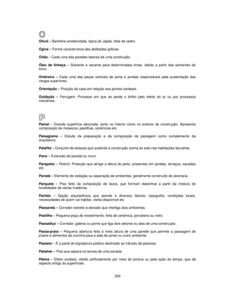 O
Ofurô – Banheira arredondada, típica do Japão, feita de cedro.
Ogiva – Forma característica das abóbadas góticas.
Oitão – Cada uma das paredes laterais de uma construção.
Óleo de linhaça – Solvente e secante para determinadas tintas, obtido a partir das sementes do
linho.
Ombreira – Cada uma das peças verticais de porta e janelas responsáveis pela sustentação das
vergas superiores.
Orientação – Posição da casa em relação aos pontos cardeais.
Oxidação – Ferrugem. Processo em que se perde o brilho pelo efeito do ar ou por processos
industriais.

P
Painel – Grande superfície decorada, tanto no interior como no exterior da construção. Apresenta
composição de mosaicos, pastilhas, cerâmicas etc.
Paisagismo – Estudo da preparação e da composição da paisagem como complemento da
arquitetura
Palafita – Conjunto de estacas que sustenta a construção acima do solo nas habitações lacustres.
Pano – Extensão de parede ou muro.
Parapeito – Peitoril. Proteção que atinge a altura do peito, presentes em janelas, terraços, sacadas
etc.
Parede – Elemento de vedação ou separação de ambientes, geralmente construído de alvenaria.
Parquete – Piso feito da composição de tacos, que formam desenhos a partir da mistura de
tonalidades de várias madeiras.
Partido – Opção arquitetônica que atende a diversos fatores: topografia, condições locais,
necessidades de quem vai habitar, verba disponível etc.
Passarela – Corredor estreito e elevado que interliga dois ambientes.
Pastilha – Pequena peça de revestimento, feita de cerâmica, porcelana ou vidro.
Passadiço – Corredor, galeria ou ponte que liga dois setores ou alas de uma construção.
Passa-prato – Pequena abertura feita à meia altura de uma parede que permite a passagem de
pratos e alimentos da cozinha para a sala de jantar ou outro ambiente.
Passeio – É a parte do logradouro público destinado ao trânsito de pessoas.
Patamar – Piso que separa os lances de uma escada.
Pátina – Efeito oxidado, obtido artificialmente por meio de pintura ou pela ação do tempo, que dá
aspecto antigo às superfícies.

309

 