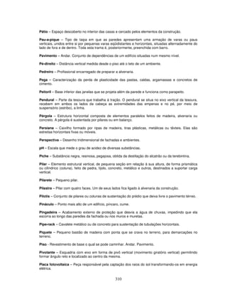 Pátio – Espaço descoberto no interior das casas e cercado pelos elementos da construção.
Pau-a-pique – Tipo de taipa em que as paredes apresentam uma armação de varas ou paus
verticais, unidos entre si por pequenas varas eqüidistantes e horizontais, situadas alternadamente do
lado de fora e de dentro. Toda esta trama é, posteriormente, preenchida com barro.
Pavimento – Andar. Conjunto de dependências de um edifício situadas num mesmo nível.
Pé-direito – Distância vertical medida desde o piso até o teto de um ambiente.
Pedreiro – Profissional encarregado de preparar a alvenaria.
Pega – Caracterização da perda de plasticidade das pastas, caldas, argamassas e concretos de
cimento.
Peitoril – Base inferior das janelas que se projeta além da parede e funciona como parapeito.
Pendural – Parte da tesoura que trabalha à tração. O pendural se situa no eixo vertical da tesoura,
recebem em ambos os lados da cabeça as extremidades das empenas e no pé, por meio de
suspensório (estribo), a linha.
Pérgola – Estrutura horizontal composta de elementos paralelos feitos de madeira, alvenaria ou
concreto. A pérgola é sustentada por pilares ou em balanço.
Persiana – Caixilho formado por ripas de madeira, tiras plásticas, metálicas ou têxteis. Elas são
estreitas horizontais fixas ou móveis.
Perspectiva – Desenho tridimensional de fachadas e ambientes.
pH – Escala que mede o grau de acidez de diversas substâncias.
Piche – Substância negra, resinosa, pegajosa, obtida da destilação do alcatrão ou da terebintina.
Pilar – Elemento estrutural vertical, de pequena seção em relação à sua altura, de forma prismática
ou cilíndrico (coluna), feito de pedra, tijolo, concreto, metálico e outros, destinados a suportar carga
vertical.
Pilarete – Pequeno pilar.
Pilastra – Pilar com quatro faces. Um de seus lados fica ligado à alvenaria da construção.
Pilotis – Conjunto de pilares ou colunas de sustentação do prédio que deixa livre o pavimento térreo.
Pináculo – Ponto mais alto de um edifício, píncaro, cume.
Pingadeira – Acabamento externo de proteção que desvia a água de chuvas, impedindo que ela
escorra ao longo das paredes da fachada ou nos muros e muretas.
Pipe-rack – Cavalete metálico ou de concreto para sustentação de tubulações horizontais.
Piquete – Pequeno bastão de madeira com ponta que se crava no terreno, para demarcações no
terreno.
Piso - Revestimento de base o qual se pode caminhar. Andar. Pavimento.
Pivotante – Esquadria com eixo em forma de pivô vertical (movimento giratório vertical) permitindo
formar ângulo reto e localizado ao centro da mesma.
Placa fotovoltaica – Peça responsável pela captação dos raios do sol transformando-os em energia
elétrica.

310

 