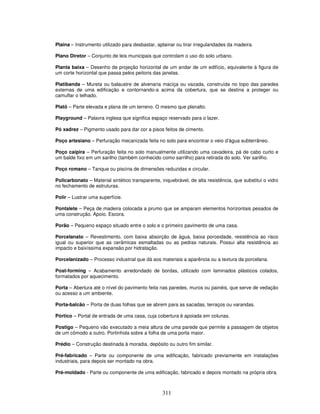 Plaina – Instrumento utilizado para desbastar, aplainar ou tirar irregularidades da madeira.
Plano Diretor – Conjunto de leis municipais que controlam o uso do solo urbano.
Planta baixa – Desenho de projeção horizontal de um andar de um edifício, equivalente à figura de
um corte horizontal que passa pelos peitoris das janelas.
Platibanda – Mureta ou balaustre de alvenaria maciça ou vazada, construída no topo das paredes
externas de uma edificação e contornando-a acima da cobertura, que se destina a proteger ou
camuflar o telhado.
Platô – Parte elevada e plana de um terreno. O mesmo que planalto.
Playground – Palavra inglesa que significa espaço reservado para o lazer.
Pó xadrez – Pigmento usado para dar cor a pisos feitos de cimento.
Poço artesiano – Perfuração mecanizada feita no solo para encontrar o veio d’água subterrâneo.
Poço caipira – Perfuração feita no solo manualmente utilizando uma cavadeira, pá de cabo curto e
um balde fixo em um sarilho (também conhecido como sarrilho) para retirada do solo. Ver sarilho.
Poço romano – Tanque ou piscina de dimensões reduzidas e circular.
Policarbonato – Material sintético transparente, inquebrável, de alta resistência, que substitui o vidro
no fechamento de estruturas.
Polir – Lustrar uma superfície.
Pontalete – Peça de madeira colocada a prumo que se amparam elementos horizontais pesados de
uma construção. Apoio. Escora.
Porão – Pequeno espaço situado entre o solo e o primeiro pavimento de uma casa.
Porcelanato – Revestimento, com baixa absorção de água, baixa porosidade, resistência ao risco
igual ou superior que as cerâmicas esmaltadas ou as pedras naturais. Possui alta resistência ao
impacto e baixíssima expansão por hidratação.
Porcelanizado – Processo industrial que dá aos materiais a aparência ou a textura da porcelana.
Post-forming – Acabamento arredondado de bordas, utilizado com laminados plásticos colados,
formatados por aquecimento.
Porta – Abertura até o nível do pavimento feita nas paredes, muros ou painéis, que serve de vedação
ou acesso a um ambiente.
Porta-balcão – Porta de duas folhas que se abrem para as sacadas, terraços ou varandas.
Pórtico – Portal de entrada de uma casa, cuja cobertura é apoiada em colunas.
Postigo – Pequeno vão executado a meia altura de uma parede que permite a passagem de objetos
de um cômodo a outro. Portinhola sobre a folha de uma porta maior.
Prédio – Construção destinada à moradia, depósito ou outro fim similar.
Pré-fabricado – Parte ou componente de uma edificação, fabricado previamente em instalações
industriais, para depois ser montado na obra.
Pré-moldado - Parte ou componente de uma edificação, fabricado e depois montado na própria obra.

311

 