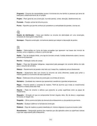 Programa – Conjunto de necessidades sociais e funcionais de uma família ou pessoas que serve de
base para o desenvolvimento de um projeto.
Projeto – Plano geral de uma construção, reunindo plantas, cortes, elevação, detalhamentos etc.
Prumada – Posição vertical da linha do prumo.
Prumo – Aparelho que permite verificar por paralelismo a verticalidade de paredes, colunas etc.

Q
Quadro de distribuição – Caixa que distribuí os circuitos de eletricidade em uma construção,
composta de chave geral e disjuntores.
Quiosque – Pequena construção, normalmente aberta que realçam a decoração de jardins.

R
Radica – Deformações em forma de bolas enrugadas que aparecem nas bases dos troncos de
árvores, como a nogueira, a imbuia e o pinho-de-riga.
Radier – Tipo de fundação direta, uma laje de concreto armado, fundida diretamente sobre o terreno
previamente preparado.
Rancho – Habitação rústica do campo.
Reator – Peça das lâmpadas halógenas, responsável pela passagem da corrente elétrica da rede
para o conjunto de luminária.
Reboco – Revestimento de parede e teto feito com massa fina, recebendo pintura diretamente.
Recorte – Acabamento feito com trincha no encontro de cores diferentes usadas para pintar a
mesma parede ou no encontro de duas superfícies.
Recuo – Distâncias entre as faces da construção e os limites do terreno.
Refratário – Qualidade dos materiais que apresentam resistência a grandes temperaturas.
Régua – Prancha estreita e comprida de madeira. Perfil de alumínio que nivela os revestimentos
enquanto a massa ainda está mole.
Rejunte – Pasta de cimento e aditivos que preenche as juntas superficiais entre as peças de
revestimento.
Requadro – Armação em que os componentes formam ângulos retos. Ato de deixar a argamassa
formando um ângulo reto.
Respaldo – Última carreira de tijolos da alvenaria de embasamento ou de parede do pavimento.
Ressalto – Qualquer saliência na fachada da construção.
Retábulo – Peça de madeira ou pedra trabalhada em motivos religiosos na qual se encosta o altar.
Revestimento – Designação genérica dos materiais que são aplicados sobre as superfícies rústicas
e que são responsáveis pelo acabamento.

312

 