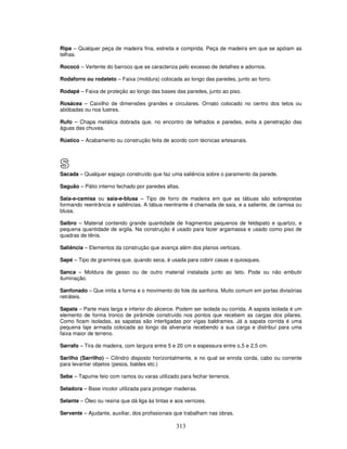 Ripa – Qualquer peça de madeira fina, estreita e comprida. Peça de madeira em que se apóiam as
telhas.
Rococó – Vertente do barroco que se caracteriza pelo excesso de detalhes e adornos.
Rodaforro ou rodateto – Faixa (moldura) colocada ao longo das paredes, junto ao forro.
Rodapé – Faixa de proteção ao longo das bases das paredes, junto ao piso.
Rosácea – Caixilho de dimensões grandes e circulares. Ornato colocado no centro dos tetos ou
abóbadas ou nos lustres.
Rufo – Chapa metálica dobrada que, no encontro de telhados e paredes, evita a penetração das
águas das chuvas.
Rústico – Acabamento ou construção feita de acordo com técnicas artesanais.

S
Sacada – Qualquer espaço construído que faz uma saliência sobre o paramento da parede.
Saguão – Pátio interno fechado por paredes altas.
Saia-e-camisa ou saia-e-blusa – Tipo de forro de madeira em que as tábuas são sobrepostas
formando reentrância e saliências. A tábua reentrante é chamada de saia, e a saliente, de camisa ou
blusa.
Saibro – Material contendo grande quantidade de fragmentos pequenos de feldspato e quartzo, e
pequena quantidade de argila. Na construção é usado para fazer argamassa e usado como piso de
quadras de tênis.
Saliência – Elementos da construção que avança além dos planos verticais.
Sapé – Tipo de gramínea que, quando seca, é usada para cobrir casas e quiosques.
Sanca – Moldura de gesso ou de outro material instalada junto ao teto. Pode ou não embutir
iluminação.
Sanfonado – Que imita a forma e o movimento do fole da sanfona. Muito comum em portas divisórias
retráteis.
Sapata – Parte mais larga e inferior do alicerce. Podem ser isolada ou corrida. A sapata isolada é um
elemento de forma tronco de pirâmide construído nos pontos que recebem as cargas dos pilares.
Como ficam isoladas, as sapatas são interligadas por vigas baldrames. Já a sapata corrida é uma
pequena laje armada colocada ao longo da alvenaria recebendo a sua carga e distribuí para uma
faixa maior de terreno.
Sarrafo – Tira de madeira, com largura entre 5 e 20 cm e espessura entre o,5 e 2,5 cm.
Sarilho (Sarrilho) – Cilindro disposto horizontalmente, e no qual se enrola corda, cabo ou corrente
para levantar objetos (pesos, baldes etc.)
Sebe – Tapume feio com ramos ou varas utilizado para fechar terrenos.
Seladora – Base incolor utilizada para proteger madeiras.
Selante – Óleo ou resina que dá liga às tintas e aos vernizes.
Servente – Ajudante, auxiliar, dos profissionais que trabalham nas obras.

313

 