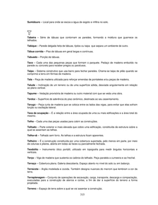 Sumidouro – Local para onde se escoa a água de esgoto e infiltra no solo.

T
Tabeira – Série de tábuas que contornam as paredes, formando a moldura que guarnece os
telhados.
Tabique – Parede delgada feita de tábuas, tijolos ou taipa que separa um ambiente de outro.
Tábua corrida – Piso de tábuas em geral largas e contínuas.
Tabuado – Porção de tábuas.
Taco – Cada uma das pequenas peças que formam o parquete. Pedaço de madeira embutido na
parede ou concreto para receber pregos ou parafusos.
Taipa – Sistema construtivo que usa barro para fechar paredes. Chama-se taipa de pilão quando se
comprime a terra em fôrmas de madeira.
Tala – Peça de madeira utilizada para reforçar emendas de pontaletes e/ou peças de madeira.
Talude – Inclinação de um terreno ou de uma superfície sólida, desviada angularmente em relação
ao plano vertical.
Tapume – Vedação provisória de madeira ou outro material com que se veda uma obra.
Tardoz – Superfície de aderência do piso cerâmico, destinada ao seu assentamento.
Tarugo – Peça curta de madeira que se coloca entre os lados das vigas, para evitar que elas sofram
torção ou oscilação lateral.
Taxa de ocupação – É a relação entre a área ocupada de uma ou mais edificações e a área total do
mesmo.
Telha – Cada uma das peças usadas para cobrir as construções.
Telhado – Parte exterior e mais elevada que cobre uma edificação, constituída de estrutura sobre a
qual se assentam as telhas.
Telha-vã – Telhado sem forro. As telhas e a estrutura ficam aparentes.
Telheiro – É a construção constituída por uma cobertura suportada, pelo menos em parte, por meio
de colunas e pilares, aberta em todas as faces ou parcialmente fechada.
Teodolito – Instrumento ótico portátil, utilizado em topografia para medir ângulos horizontais e
verticais.
Terça – Viga de madeira que sustenta os caibros do telhado. Peça paralela a cumeeira e ao frechal.
Terraço – Cobertura plana. Galeria descoberta. Espaço aberto no nível do solo ou em balanço.
Terracota – Argila modelada e cozida. Também designa nuances do marrom que lembram a cor da
terra.
Terraplenagem – Conjunto de operações de escavação, carga, transporte, descarga e compactação,
executadas para a construção de aterros e cortes, a fim de dar à superfície do terreno a forma
projetada.
Terreno – Espaço de terra sobre a qual se vai assentar a construção.

315

 