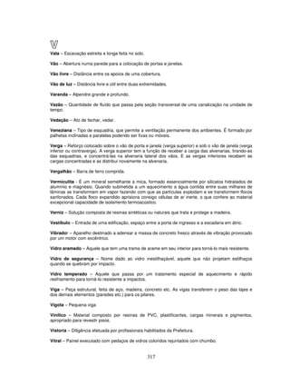 V
Vala – Escavação estreita e longa feita no solo.
Vão – Abertura numa parede para a colocação de portas e janelas.
Vão livre – Distância entre os apoios de uma cobertura.
Vão de luz – Distância livre e útil entre duas extremidades.
Varanda – Alpendre grande e profundo.
Vazão – Quantidade de fluído que passa pela seção transversal de uma canalização na unidade de
tempo.
Vedação – Ato de fechar, vedar.
Veneziana – Tipo de esquadria, que permite a ventilação permanente dos ambientes. É formado por
palhetas inclinadas e paralelas podendo ser fixas ou móveis.
Verga – Reforço colocado sobre o vão de porta e janela (verga superior) e sob o vão de janela (verga
inferior ou contraverga). A verga superior tem a função de receber a carga das alvenarias, tirando-as
das esquadrias, e concentrá-las na alvenaria lateral dos vãos. E as vergas inferiores recebem as
cargas concentradas e as distribui novamente na alvenaria.
Vergalhão – Barra de ferro comprida.
Vermiculita - É um mineral semelhante a mica, formado essencialmente por silicatos hidratados de
alumínio e magnésio. Quando submetida a um aquecimento a água contida entre suas milhares de
lâminas se transformam em vapor fazendo com que as partículas explodam e se transformem flocos
sanfonados. Cada floco expandido aprisiona consigo células de ar inerte, o que confere ao material
excepcional capacidade de isolamento termoacústico.
Verniz – Solução composta de resinas sintéticas ou naturais que trata e protege a madeira.
Vestíbulo – Entrada de uma edificação, espaço entre a porta de ingresso e a escadaria em átrio.
Vibrador – Aparelho destinado a adensar a massa de concreto fresco através de vibração provocado
por um motor com excêntrico.
Vidro aramado – Aquele que tem uma trama de arame em seu interior para torná-lo mais resistente.
Vidro de segurança – Nome dado ao vidro inestilhaçável, aquele que não projetam estilhaços
quando se quebram por impacto.
Vidro temperado – Aquele que passa por um tratamento especial de aquecimento e rápido
resfriamento para torná-lo resistente a impactos.
Viga – Peça estrutural, feita de aço, madeira, concreto etc. As vigas transferem o peso das lajes e
dos demais elementos (paredes etc.) para os pilares.
Vigota – Pequena viga
Vinílico – Material composto por resinas de PVC, plastificantes, cargas minerais e pigmentos,
apropriado para revestir pisos.
Vistoria – Diligência efetuada por profissionais habilitados da Prefeitura.
Vitral – Painel executado com pedaços de vidros coloridos rejuntados com chumbo.

317

 