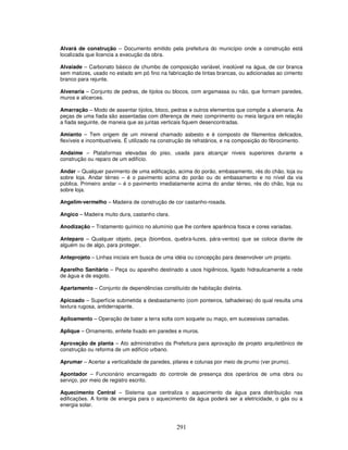 Alvará de construção – Documento emitido pela prefeitura do município onde a construção está
localizada que licencia a execução da obra.
Alvaiade – Carbonato básico de chumbo de composição variável, insolúvel na água, de cor branca
sem matizes, usado no estado em pó fino na fabricação de tintas brancas, ou adicionadas ao cimento
branco para rejunte.
Alvenaria – Conjunto de pedras, de tijolos ou blocos, com argamassa ou não, que formam paredes,
muros e alicerces.
Amarração – Modo de assentar tijolos, bloco, pedras e outros elementos que compõe a alvenaria. As
peças de uma fiada são assentadas com diferença de meio comprimento ou meia largura em relação
a fiada seguinte, de maneia que as juntas verticais fiquem desencontradas.
Amianto – Tem origem de um mineral chamado asbesto e é composto de filamentos delicados,
flexíveis e incombustíveis. É utilizado na construção de refratários, e na composição do fibrocimento.
Andaime – Plataformas elevadas do piso, usada para alcançar niveis superiores durante a
construção ou reparo de um edifício.
Andar – Qualquer pavimento de uma edificação, acima do porão, embasamento, rés do chão, loja ou
sobre loja. Andar térreo – é o pavimento acima do porão ou do embasamento e no nível da via
pública. Primeiro andar – é o pavimento imediatamente acima do andar térreo, rés do chão, loja ou
sobre loja.
Angelim-vermelho – Madeira de construção de cor castanho-rosada.
Angico – Madeira muito dura, castanho clara.
Anodização – Tratamento químico no alumínio que lhe confere aparência fosca e cores variadas.
Anteparo – Qualquer objeto, peça (biombos, quebra-luzes, pára-ventos) que se coloca diante de
alguém ou de algo, para proteger.
Anteprojeto – Linhas iniciais em busca de uma idéia ou concepção para desenvolver um projeto.
Aparelho Sanitário – Peça ou aparelho destinado a usos higiênicos, ligado hidraulicamente a rede
de água e de esgoto.
Apartamento – Conjunto de dependências constituído de habitação distinta.
Apicoado – Superfície submetida a desbastamento (com ponteiros, talhadeiras) do qual resulta uma
textura rugosa, antiderrapante.
Apiloamento – Operação de bater a terra solta com soquete ou maço, em sucessivas camadas.
Aplique – Ornamento, enfeite fixado em paredes e muros.
Aprovação de planta – Ato administrativo da Prefeitura para aprovação de projeto arquitetônico de
construção ou reforma de um edifício urbano.
Aprumar – Acertar a verticalidade de paredes, pilares e colunas por meio de prumo (ver prumo).
Apontador – Funcionário encarregado do controle de presença dos operários de uma obra ou
serviço, por meio de registro escrito.
Aquecimento Central – Sistema que centraliza o aquecimento da água para distribuição nas
edificações. A fonte de energia para o aquecimento da água poderá ser a eletricidade, o gás ou a
energia solar.

291

 