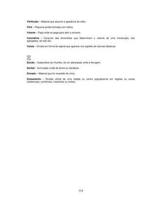 Vitrificado – Material que assume a aparência do vidro.
Vitrô – Pequena janela fechada com vidros.
Volante – Peça onde se pega para abrir a torneira.
Volumetria – Conjunto das dimensões que determinam o volume de uma construção, dos
agregados, do solo etc.
Voluta – Ornato em forma de espiral que aparece nos capitéis de colunas clássicas.

Z
Zarcão – Subproduto do chumbo, de cor alaranjada, evita a ferrugem.
Zenital – Iluminação vinda de domo ou clarabóia.
Zincado – Material que foi revestido de zinco.
Zoneamento – Divisão oficial de uma cidade ou centro populacional em regiões ou zonas
residenciais, comerciais, industriais ou mistas.

318

 