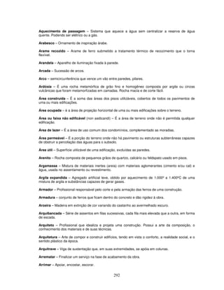 Aquecimento de passagem – Sistema que aquece a água sem centralizar a reserva de água
quente. Podendo ser elétrico ou a gás.
Arabesco – Ornamento de inspiração árabe.
Arame recozido – Arame de ferro submetido a tratamento térmico de recozimento que o torna
flexível.
Arandela – Aparelho de iluminação fixada à parede.
Arcada – Sucessão de arcos.
Arco – semicircunferência que vence um vão entre paredes, pilares.
Ardósia – É uma rocha metamórfica de grão fino e homogêneo composta por argila ou cinzas
vulcânicas que foram metamorfizadas em camadas. Rocha macia e de corte fácil.
Área construída – É a soma das áreas dos pisos utilizáveis, cobertos de todos os pavimentos de
uma ou mais edificações.
Área ocupada – è a área de projeção horizontal de uma ou mais edificações sobre o terreno.
Área ou faixa não edificável (non aedicandi) – É a área de terreno onde não é permitida qualquer
edificação.
Área de lazer – É a área de uso comum dos condomínios, complementado as moradias.
Área permeável – É a porção do terreno onde não há pavimento ou estruturas subterrâneas capazes
de obstruir a percolação das águas para o subsolo.
Área útil – Superfície utilizável de uma edificação, excluídas as paredes.
Arenito – Rocha composta de pequenos grãos de quartzo, calcário ou feldspato usado em pisos.
Argamassa – Mistura de materiais inertes (areia) com materiais aglomerantes (cimento e/ou cal) e
água, usada no assentamento ou revestimento.
Argila expandida – Agregado artificial leve, obtido por aquecimento de 1.000º a 1.400ºC de uma
mistura de argila e substâncias capazes de gerar gases.
Armador – Profissional responsável pelo corte e pela armação das ferros de uma construção.
Armadura – conjunto de ferros que ficam dentro do concreto e dão rigidez à obra.
Aroeira – Madeira em extinção de cor variando do castanho ao avermelhado escuro.
Arquibancada – Série de assentos em filas sucessivas, cada fila mais elevada que a outra, em forma
de escada.
Arquiteto – Profissional que idealiza e projeta uma construção. Possui a arte da composição, o
conhecimento dos materiais e de suas técnicas.
Arquitetura – Arte de compor e construir edifícios, tendo em vista o conforto, a realidade social, e o
sentido plástico da época.
Arquitrave – Viga de sustentação que, em suas extremidades, se apóia em colunas.
Arrematar – Finalizar um serviço na fase de acabamento da obra.
Arrimar – Apoiar, encostar, escorar.

292

 