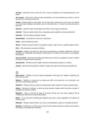 Art déco – Movimento entre os anos 20 e 40 e marca a arquitetura com linhas geométricas e tons
pastel.
Art nouveau – Arte nova se refere ao estilo arquitetônico e da arte decorativa que marcou o final do
século XIX e o começo do século XX.
Asfalto – Material sólido ou semi-sólido, de cor entre preta e pardo-escura, que ocorre na natureza
ou é obtido pela destilação de petróleo, que se funde pelo calor, e no qual os constituintes são os
betumes.
Aspersor – aparelho usado na jardinagem que divide o jorro da água em gotículas.
Assentar – Colocar e ajustar tijolos, blocos, esquadrias, pisos, pastilhas e outros acabamentos.
Assoalho – Piso de madeira de tábuas corridas.
Assobradada – Construção com mais de um pavimento.
Ateliê – Local de trabalho do artista.
Aterrar – Colocar terra para nivelar uma superfície irregular. Ligar circuito ou aparelho elétrico à terra.
Átrio – Pátio descoberto cercado por telhados.
Autoclave – Máquina que opera em altos graus de temperatura e pressão. Geralmente usada em
processos de impregnação de fungicidas e preservativos na madeira, de cozimento ou de secagem
de materiais.
Auto de vistoria - Documento fornecido pela Prefeitura que autoriza a ocupação e uso de um edifício
comercial ou industrial recém construído.
Autoportante – Elemento que tem rigidez mecânica suficiente para sustentar a si mesmo.
Azulejo – placa de cerâmica polida e vidrada. A origem do azulejo remonta aos povos babilônicos.

B
Baixo-relevo – Trabalho em que as figuras sobressaem muito pouco em relação à superfície que
lhes serve de fundo.
Balanço – Saliência ou corpo que se projeta para além da prumada de uma construção, sem
estrutura de sustentação aparente.
Balaústre – Pequena coluna ou pilar que, alinhada lado a lado, sustenta corrimãos e guarda-corpos.
Balcão – Elemento em balanço, na altura de pisos elevados, disposto diante de portas e janelas. É
protegido com grades ou peitoril.
Baldrame – Viga ou conjunto de vigas de concreto armado que corre sobre qualquer tipo de
fundação para travamento ou apoio das paredes.
Baliza – É um instrumento utilizado pelo topógrafo para elevar o ponto topográfico com objetivo de
torná-lo visível.
Balizador – Pequena haste cilíndrica, com uma ou mais lâmpadas, usada em iluminação de jardins.
Bandeira – Caixilho fixo ou móvel, que se coloca na parte superior de portas e janelas, favorecendo a
iluminação e a ventilação dos ambientes.

293

 