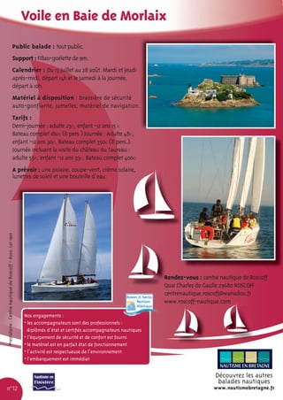 Voile en Baie de Morlaix
                                               Public balade : tout public.
                                               Support : Fillao-goélette de 9m.
                                               Calendrier : Du 13 juillet au 28 août. Mardi et jeudi
                                               après-midi, départ 14h et le samedi à la journée,
                                               départ à 10h.
                                               Matériel à disposition : brassière de sécurité
                                               auto-gonﬂante, jumelles, matériel de navigation.
                                               Tarifs :
                                               Demi-journée : adulte 25€, enfant -12 ans 15 €
                                               Bateau complet 180€ (8 pers.) Journée : Adulte 48€,
                                               enfant -12 ans 30€. Bateau complet 350€ (8 pers.).
                                               Journée incluant la visite du château du Taureau :
                                               adulte 55€, enfant -12 ans 33€. Bateau complet 400€
                                               A prévoir : une polaire, coupe-vent, crème solaire,
                                               lunettes de soleil et une bouteille d’eau.
Prestataire : Centre nautique de Roscoff - Asso. Loi 1901




                                                                                                                      Rendez-vous : centre nautique de Roscoff
                                                                                                                      Quai Charles de Gaulle 29680 ROSCOFF
                                                                                                                      centrenautique.roscoff@wanadoo.fr
                                                                                                                      www.roscoff-nautique.com

                                                            Nos engagements :
                                                            • les accompagnateurs sont des professionnels :
                                                              diplômés d’état et certiﬁés accompagnateurs nautiques
                                                            • l’équipement de sécurité et de confort est fourni
                                                            • le matériel est en parfait état de fonctionnement
                                                            • l’activité est respectueuse de l’environnement
                                                            • l’embarquement est immédiat


                                                                                                                                         Découvrez les autres
                                                                                                                                          balades nautiques
n°12                                                                                                                                     www.nautismebretagne.fr
 