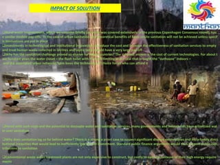IMPACT OF SOLUTION
Rural water interventions, which we consider briefly (as water was covered extensively in the previous Copenhagen Consensus round), hav
e similar modest pay‐offs. In the case of urban sanitation, the theoretical benefits of basic onsite sanitation will not be achieved unless specif
ic innovations are put in place
investments in technological and institutional innovations to reduce the cost and increase the effectiveness of sanitation services to empty
and treat human waste collected in latrines and septic tanks would have a very large pay‐off
Why has the sanitation challenge proved so elusive for many countries? The simplest answer is the cost of current technologies. For about t
wo hundred years the water closet – the flush toilet with its smell‐limiting water seal that brought the “outhouse” indoors –
and the associated sewer networks have been the technology of choice for all who can afford it
Faced with such costs and the potential to decouple water and sanitation services, many governments and households have prioritized wat
er over sanitation
Why does sanitation lag so far behind water? There is a strong a priori case to suspect significant disease externalities and intra‐family distri
butional inequities that would lead to inefficiently low private investment. Standard public finance arguments would thus support public con
tributions to sanitation
Conventional waste water treatment plants are not only expensive to construct, but costly to operate ,because of their high energy require
ments
 
