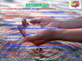 REFERENCES:
b Greenhalgh, Alison (March 2001). "Healthy living - Water". BBC Health. Retrieved 2007-02-19.
^ a b U.S. Environmental Protection Agency (EPA). Dallas, TX (2000-05)."Chapter 3: Exposure Scenario Selection". Retrieved 2007-02-
19. RCRA Delisting Technical Support Document. p. 8.
^ U.S. Environmental Protection Agency (EPA). Washington, DC (EPA/600/R-09/052F)."Exposure Factors Handbook: 2011 Edition".
Retrieved 2012-09-06.
^ "The Benefits of Water". Cleveland Clinic. Archived from the original on 2007-01-16. Retrieved 2007-02-19.
^ Research debunks health value of guzzling water. Reuters, April 2008.
^ a b H. Valtin, Drink at least eight glasses of water a day." Really? Is there scientific evidence for "8 × 8"? Am J Physiol Regul Integr Comp
Physiol 283: R993-R1004, 2002.
^ Negoianu, Dan; Goldfarb, Stanley (2008). "Just add water" (PDF). J. Am. Soc. Nephrol 19 (6): 1041–
1043. doi:10.1681/ASN.2008030274. PMID 18385417.
^ "US daily reference intake values". Iom.edu. Retrieved 2011-12-05.
^ Maton, Anthea bj; Jean Hopkins, Charles William McLaughlin, Susan Johnson, Maryanna Quon Warner, David LaHart, Jill D. Wright
(1993). Human Biology and Health. Englewood Cliffs, New Jersey, USA: Prentice Hall. ISBN 0-13-981176-1.
^ World Health Organization (WHO). Geneva, Switzerland. Joyce Morrissey Donohue, Charles O. Abernathy, Peter Lassovszky, George
Hallberg. "The contribution of drinking-water to total dietary intakes of selected trace mineral nutrients in the United States." Draft, August
2004.
"Where we work". WaterAid. 2011-10-26. Retrieved 2011-12-05.
^ "water and sanitation for all - International site". WaterAid. 2011-11-30. Retrieved 2011-12-05.
^ World Health Organization. Global Framework for Action on Sanitation and Water Supply (2009-07-21). "Frequently Asked
Questions." Working document.
^ a b Pearce, Fred (2006). When the Rivers Run Dry: Journeys Into the Heart of the World's Water Crisis. Toronto: Key Porter. ISBN 978-1-
55263-741-8.
 