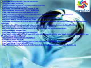 http://www.thewatertreatments.com/tag/chlorination/
 http://crs.org/water-sanitation/
 Http://www.water-research.net/watertreatment/chlorination.htm
http://www.flowman.nl/sanarpatty.htm
http://www.subsurfaceleak.com/ld-15_pinpoint_pg.html
http://econwatson.blogspot.in/2011_10_01_archive.html
http://www.mapsofindia.com/maps/india/poverty.html
http://infochangeindia.org/poverty/books-a-reports/why-poor-rural-tribals-will-remain-poor-for-generations.html
http://www.worldwidesmiles.biz/
http://www.goabroad.net/SMILENGO_kamala/journals/11111/street-children-life-in-india
http://www.childfund.org/media/article.aspx?id=824
http://www.wearewater.org/en/drinking-water-sanitation-and-hygiene-to-eliminate-the-cholera-in-rural-democratic-republic-of-the-
congo_20321
http://www.ebook3000.com/Upgrading-Existing-or-Designing-New-Drinking-Water-Treatment-Facilities_124081.html
http://iml420.wordpress.com/information-visualization/access-to-water-sanitation/
http://www.firstgiving.com/project/globalgiving/access-to-safe-water-and-sanitation-in-bangladesh
http://washmediasa.wordpress.com/
http://www.pciglobal.org/clean-water-nutritious-food/
http://savethewater.org/2012/07/india-water-crisis-news-hope-indias-quality-drinking-water-supply-bio-toilets-will-be-installed-in-aprx-
300-gram-panchayats-in-next-2-years/
http://sanitationupdates.wordpress.com/2012/02/
http://cesr.org/section.php?id=41
http://wp.wpi.edu/capetown/homepage/projects/p2012/mtshini-wam/joe-slovo/directions-of-our-project/
http://www.state.gov/e/oes/rls/rpts/67447.htm
http://chemwiki.ucdavis.edu/Inorganic_Chemistry/Case_Study:_Water_Treatment_before_and_after_Domestic_Use
 