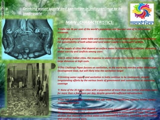 Drinking water supply and sanitation in India continue to be
inadequate
MAIN CHARACTERISTICS:
India has 16 per cent of the world’s population and four per cent of its fresh water
resources.
 Depleting ground water table and deteriorating ground water quality are threatening
the sustainability of both urban and rural water supply in many parts of India.
The supply of cities that depend on surface water is threatened by pollution, increasing
water scarcity and conflicts among users
As in other Indian cities, the response to water scarcity is to transfer more water over
large distances at high costs.
This Challenge Paper focuses on sanitation, as the world has met the water Millennium
Development Goal, but will likely miss the sanitation target
Drinking water supply and sanitation in India continue to be inadequate, despite
longstanding efforts by the various levels of government and communities at improving
coverage
 None of the 35 Indian cities with a population of more than one million distribute water
for more than a few hours per day, despite generally sufficient infrastructure.
The lack of adequate sanitation and safe water has significant negative health impacts
including diarrhoea
Depleting ground water table and deteriorating ground water quality are threatening
the sustainability of both urban and rural water supply in many parts of India. The supply
of cities that depend on surface water is threatened by pollution, increasing water scarcity
and conflicts among users.
 