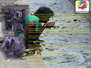 Scope of problem,causes and effects:
An astonishing one‐third of the indian population, 60% people, does not have access to basic sanit
ation and over 20% people defecate out in the open. In light of the evidence that the world commun
ity is making progress in thewater sector, and because sanitation is typically the neglected half of the
water and sanitation chanllenge
Large public sector investments to provide clean water and sewerage were jointly responsible for
most of the rapid decline in the child mortality rate in the early 20th century
And yet, the continued burden of unsafe and inadequate sanitation is easy to identify. Inadequate
,sanitation caused a cholera outbreak in Haiti in late 2010 that has now made half a million people si
ck and cost some 7,000 lives in rural ares due to unsafe drinking water and lack of proper sanitation
Diarrheal diseases are still a leading cause of death for children under five, second only to respirat
ory infections
 The burden extends beyond health
The sanitation that serves those households not in the sewered core is not networked; I
t is on‐site ,sanitation, i.e., latrines or septic tanks, an investment for which the owner of the house
bears primary ,responsibility.
 In high density, low‐income urban areas, where one or more families share a single room, finding
space for a latrine is problematic and constructing a new latrine when an exis-
ting one fills is ,usually out of the question
Poor water quality spread diseses causes death and hampers socio economis progress
Around,5 million people die due to water born diseases
Water related diseses put an economic burden both on house hold and nations economy
 