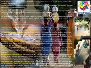 Particularly in areas with multi‐level apartment blocks these systems may have an advantage over ,latrines but the
y have not been widely ad
opted. A challenge for a future paper might be to estimate,carefully the potential market for this approach, barriers t
o adoption, and potential net benefits.
In urban areas where latrine and septic tanks have to be emptied, and the fecal sludge has to be disposed off safel
y, its management is a challenge associated with on‐site or non‐sewered sanitation.
In locations where there is a relatively active market for mechanized latrine emptying with vacuum trucks fecal slu
dge that is dumped safely is generally kept in large drying beds and left to decompose for at least six months
Certainly, new solutions for fecal sludge management, whether it is technology or business and regulatory models ,t
hat end such unsafe disposal, are required if hundreds of millions of people are going to be served by ,non‐networke
d solutions and realize the gains of safe sanitation
integrated water resources management taking environmental impacts into account recognition of water as an
economic as well as a social good; more beneficiary participation; and a greater focus on capacity building
SUPPORTING AWARNESS DRIVES: one of the major challenge is to make people aware on the need to consume
safe drinking water..the government needs to support civil society and organization involved in increasing
awareness.an integrated campaign will result in wide spread information dissemination amongst the masses on the
ways and means of preventing contamination of water resources
TESTING AND REMEDIAL ACTION: there is an urgent need to enhance the moniterning network by establishing
monetaring sections acress all regions and seasonal assessments of all water sources.in case of contamination being
detected an action plan for dealing with sources should be provided.the challenge lies in establishing well equipped
laboratories with well trained staff
CAPACITY BUILDING OF COMMUNITIES: the roles of panchayats are becoming more impotant and stress is being
laid on community based approaches in dealing with water related problems . a prerequisite for increasing
community participaton is training of people from the communities so that they are able to make well informed
decessions
UNITE AGENCY COORDINATION: one major bottle neck in an effective policy formulation and implementation has
been the current institutional setup involving various government agencies.there is a frangmented approach at the
state and central level with the involvement of numerous agencies in the supply and management of water . better
coordination among the minister s and departments would ensure effective implementation
MAKING SERVICE PROVIDER ACCOUNTABLE: article 21 of the constitution of india relates to the protection of life
and personal liberty and the right to pollute- free water is guaranteed under this provision . the user has right to
know whether water being provided at source is free from any contamination as claimed by authorities.finanacila
expenditure on water supply schemes testing water
 