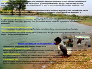 AWARNESS: The users should be made aware of the importance of preventing contamination of water and also of the importance of
clean and healthy surroundings near water sources.effective IEC campaigns by civil society will play a important role in spreading
awareness.one has to keep in mind that such campaigns should be based on local needs and problems and use tools that are easily
understandable by the people
ACCOUNTABILITY: Users should alse realize their individual responsilbilty in maintaining the quality of water supplied to them.cultural
and behavior practices like open defecation bathing of cattle results in contamination of water resources ,the responsibility of
maintaining the safety of water provided also reset with the users
COMMUNITY BASED WATER QUALITY MONITERING: Many water quality problems are caused due to communities being unaware of
the different aspects of managing and maintaining the quality of water resourses.raising their awareness of appropriate practice will
help them realize the grim realities of depleting water asouces and at the same time help in engaging thme in monitoring and
maintainence.
Creating a demand for safe sanitation services:
It can be done through social marketing of sanitation and behavior change in communication for rural sanitation.
Meeting the demand for safe sanitation services:
Once the demand has been created, ensuring delivery of these services through capacity building of mission and providing a wide
range of suitable sanitation technologies
INNOVATIVE STRATEGIES FOR PROPER SANITATION
This presentation proposes three novel sanitation solutions such as:
1.Community Led Total Sanitation (CLTS++):
Various forms of an approach that emphasizes behavior change, particularly the community’s responsibility to share in the creation
of open defecation free communities, particularly in rural areas;
2.Sanitation as a Business:
New approaches to on‐site sanitation that combine technical innovation to empty latrines and process waste with innovative busin
ess or service models to create sustainable sanitation services, particularly in low‐income urban areas;
3.The Reinvented Toilet:
Efforts to stimulate technical innovation, particularly harnessing advances in physics, chemistry, and engineering, to create a radica
lly reinvented toilet that recycles human waste into reusable products at the household scale. ………………………………………
 