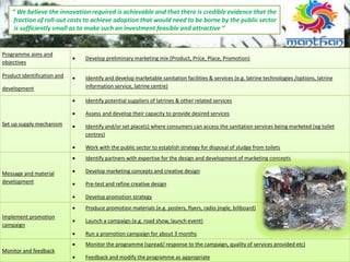 “ We believe the innovation required is achievable and that there is credible evidence that the
fraction of roll‐out costs to achieve adoption that would need to be borne by the public sector
is sufficiently small as to make such an investment feasible and attractive “
Programme aims and
objectives
 Develop preliminary marketing mix (Product, Price, Place, Promotion)
Product identification and
development
 Identify and develop marketable sanitation facilities & services (e.g. latrine technologies /options, latrine
information service, latrine centre)
Set up supply mechanism
 Identify potential suppliers of latrines & other related services
 Assess and develop their capacity to provide desired services
 Identify and/or set place(s) where consumers can access the sanitation services being marketed (eg toilet
centres)
 Work with the public sector to establish strategy for disposal of sludge from toilets
Message and material
development
 Identify partners with expertise for the design and development of marketing concepts
 Develop marketing concepts and creative design
 Pre-test and refine creative design
 Develop promotion strategy
Implement promotion
campaign
 Produce promotion materials (e.g. posters, flyers, radio jingle, billboard)
 Launch a campaign (e.g. road show, launch event)
 Run a promotion campaign for about 3 months
Monitor and feedback
 Monitor the programme (spread/ response to the campaign, quality of services provided etc)
 Feedback and modify the programme as appropriate
 