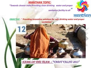MANTHAN TOPIC:
“Towards cleaner india:Providing clean drinking water and proper
sanitation facility to all “
OBJECTIVE : “ Providing innovative solutions for safe drinking water and proper
sanitation"
 
