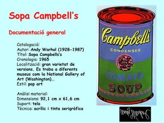 Sopa Campbell’s
Documentació general

  Catalogació:
  Autor: Andy Warhol (1928-1987)
  Títol: Sopa Campbells’s
  Cronologia: 1965
  Localització: gran varietat de
  versions. Es troba a diferents
  museus com la National Gallery of
  Art (Washington)..
  Estil: pop art

  Anàlisi material:
  Dimensions: 92,1 cm x 61,6 cm
  Suport: tela
  Tècnica: acrílic i tinta serigràfica
 