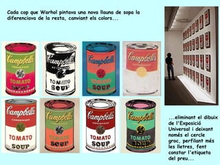 Cada cop que Warhol pintava una nova llauna de sopa la
diferenciava de la resta, canviant els colors...




                                                         ...eliminant el dibuix
                                                         de l'Exposició
                                                         Universal i deixant
                                                         només el cercle
                                                         groc, perfilant més
                                                         les lletres, fent
                                                         constar l'etiqueta
                                                         del preu...
 