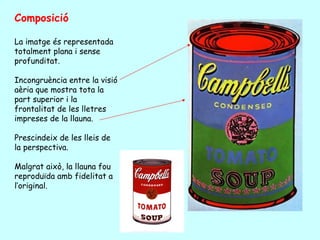 Composició

La imatge és representada
totalment plana i sense
profunditat.

Incongruència entre la visió
aèria que mostra tota la
part superior i la
frontalitat de les lletres
impreses de la llauna.

Prescindeix de les lleis de
la perspectiva.

Malgrat això, la llauna fou
reproduïda amb fidelitat a
l’original.
 