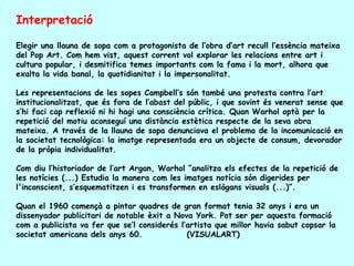 Interpretació

Elegir una llauna de sopa com a protagonista de l’obra d’art recull l’essència mateixa
del Pop Art. Com hem vist, aquest corrent vol explorar les relacions entre art i
cultura popular, i desmitifica temes importants com la fama i la mort, alhora que
exalta la vida banal, la quotidianitat i la impersonalitat.

Les representacions de les sopes Campbell’s són també una protesta contra l’art
institucionalitzat, que és fora de l’abast del públic, i que sovint és venerat sense que
s’hi faci cap reflexió ni hi hagi una consciència crítica. Quan Warhol optà per la
repetició del motiu aconseguí una distància estètica respecte de la seva obra
mateixa. A través de la llauna de sopa denunciava el problema de la incomunicació en
la societat tecnològica: la imatge representada era un objecte de consum, devorador
de la pròpia individualitat.

Com diu l’historiador de l’art Argan, Warhol “analitza els efectes de la repetició de
les notícies (...) Estudia la manera com les imatges notícia són digerides per
l'inconscient, s’esquematitzen i es transformen en eslògans visuals (...)”.

Quan el 1960 començà a pintar quadres de gran format tenia 32 anys i era un
dissenyador publicitari de notable èxit a Nova York. Pot ser per aquesta formació
com a publicista va fer que se’l considerés l’artista que millor havia sabut copsar la
societat americana dels anys 60.              (VISUALART)
 