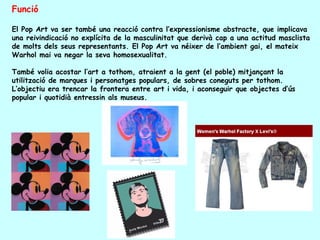 Funció

El Pop Art va ser també una reacció contra l’expressionisme abstracte, que implicava
una reivindicació no explícita de la masculinitat que derivà cap a una actitud masclista
de molts dels seus representants. El Pop Art va néixer de l’ambient gai, el mateix
Warhol mai va negar la seva homosexualitat.

També volia acostar l’art a tothom, atraient a la gent (el poble) mitjançant la
utilització de marques i personatges populars, de sobres coneguts per tothom.
L’objectiu era trencar la frontera entre art i vida, i aconseguir que objectes d’ús
popular i quotidià entressin als museus.
 