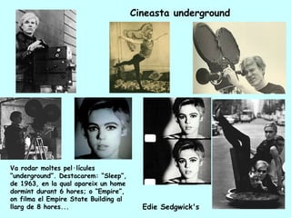 Cineasta underground




Va rodar moltes pel·lícules
“underground”. Destacarem: “Sleep”,
de 1963, en la qual apareix un home
dormint durant 6 hores; o “Empire”,
on filma el Empire State Building al
llarg de 8 hores...                      Edie Sedgwick's
 